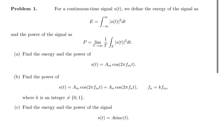 Problem 1.
For a continuous-time signal s(t), we define the energy of the signal as
E
and the power of the signal as
P = „lim Is(t)dt.
(a) Find the energy and the power of
s(t) = Am Cos(27 mt).
(b) Find the power of
8(t) = Am Cos(27 fmt) + A, cos(27 fSut),
In = k fms
where k is an integer # {0, 1}.
(c) Find the energy and the power of the signal
s(t) = Asinc(t).
