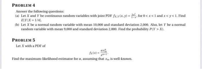 PROBLEM 4
Answer the following questions:
(a) Let X and Y be continuous random variables with joint PDF fx.v(x, y) = , for 0 <x<land x<y<1. Find
E[Y]X = 1/4].
(b) Let X be a normal random variable with mean 10,000 and standard deviation 2,000. Also, let Y be a normal
random variable with mean 9,000 and standard deviation 2,000. Find the probability P(Y > X).
