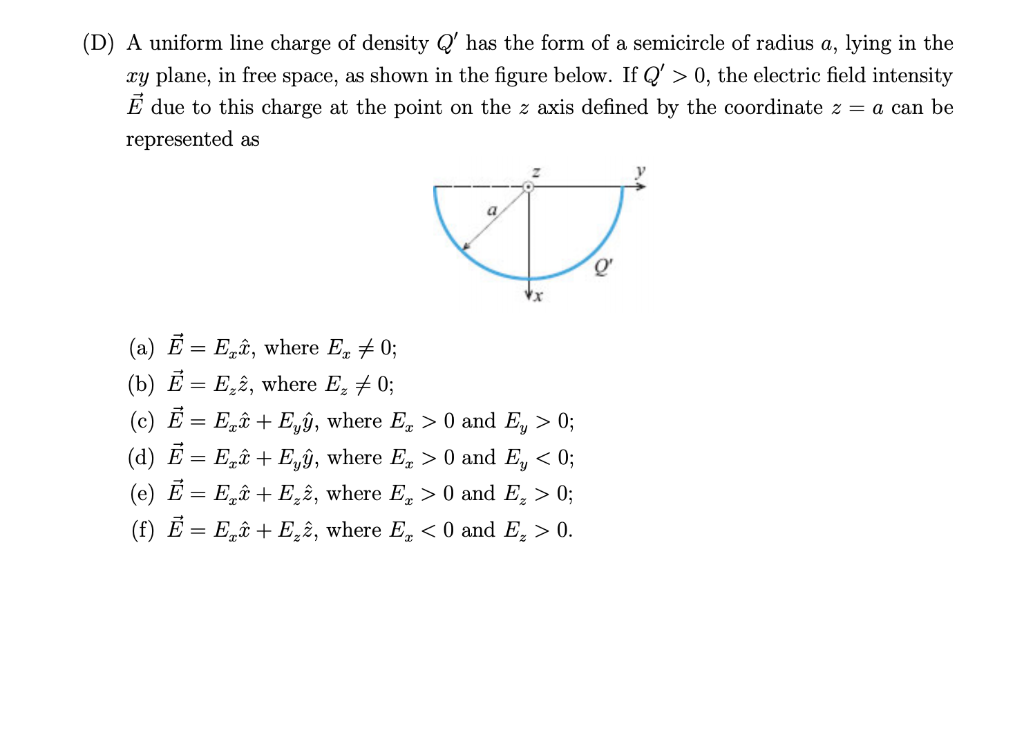 A uniform line charge of density Q' has the form of a semicircle of radius a, lying in the
xy plane, in free space, as shown in the figure below. If Q' > 0, the electric field intensity
È due to this charge at the point on the z axis defined by the coordinate z = a can be
represented as
Q'
