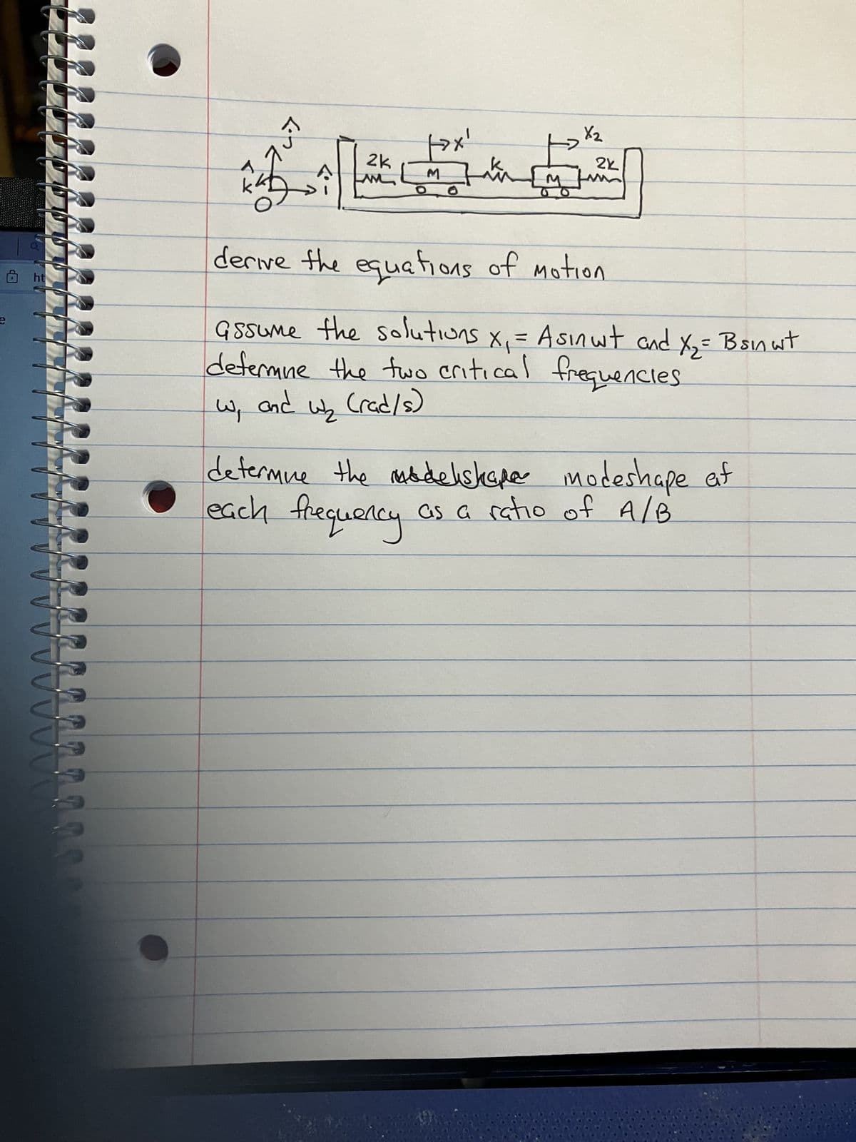 e
707
2k
M
شب
M
X2
2k
ht
derive the equations of motion.
Gssume the solutions x₁ = Asinwt and X₂ = Bsin wit
defermine the two critical frequencies.
W₁
and
W₂
(rad/s)
determine the modelshape modeshape af
each frequency.
as a ratio of A/B