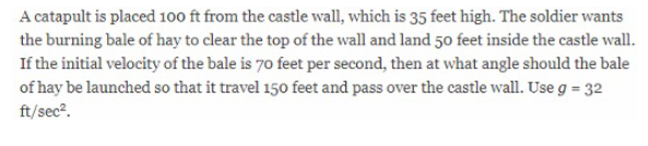 A catapult is placed 100 ft from the castle wall, which is 35 feet high. The soldier wants
the burning bale of hay to clear the top of the wall and land 50 feet inside the castle wall.
If the initial velocity of the bale is 70 feet per second, then at what angle should the bale
of hay be launched so that it travel 150 feet and pass over the castle wall. Use g = 32
ft/sec?.
