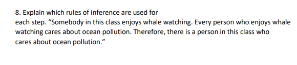 8. Explain which rules of inference are used for
each step. "Somebody in this class enjoys whale watching. Every person who enjoys whale
watching cares about ocean pollution. Therefore, there is a person in this class who
cares about ocean pollution."
