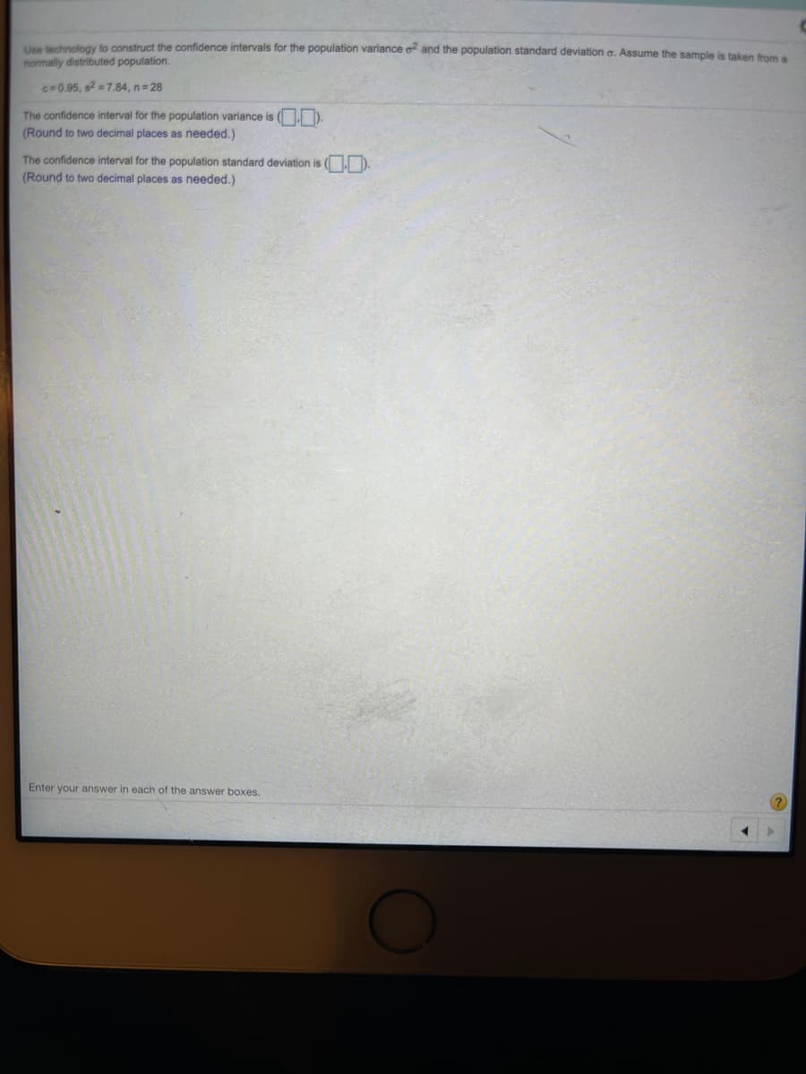 Une technology to construct the confidence intervals for the population variance o and the population standard deviation a. Assume the sample is taken from e
normally distributed population.
c=0.95, s2 =7.84, n= 28
The confidence interval for the population variance is ( ).
(Round to two decimal places as needed.)
The confidence interval for the population standard deviation is ( ).
(Round to two decimal places as needed.)
Enter your answer in each of the answer boxes.
