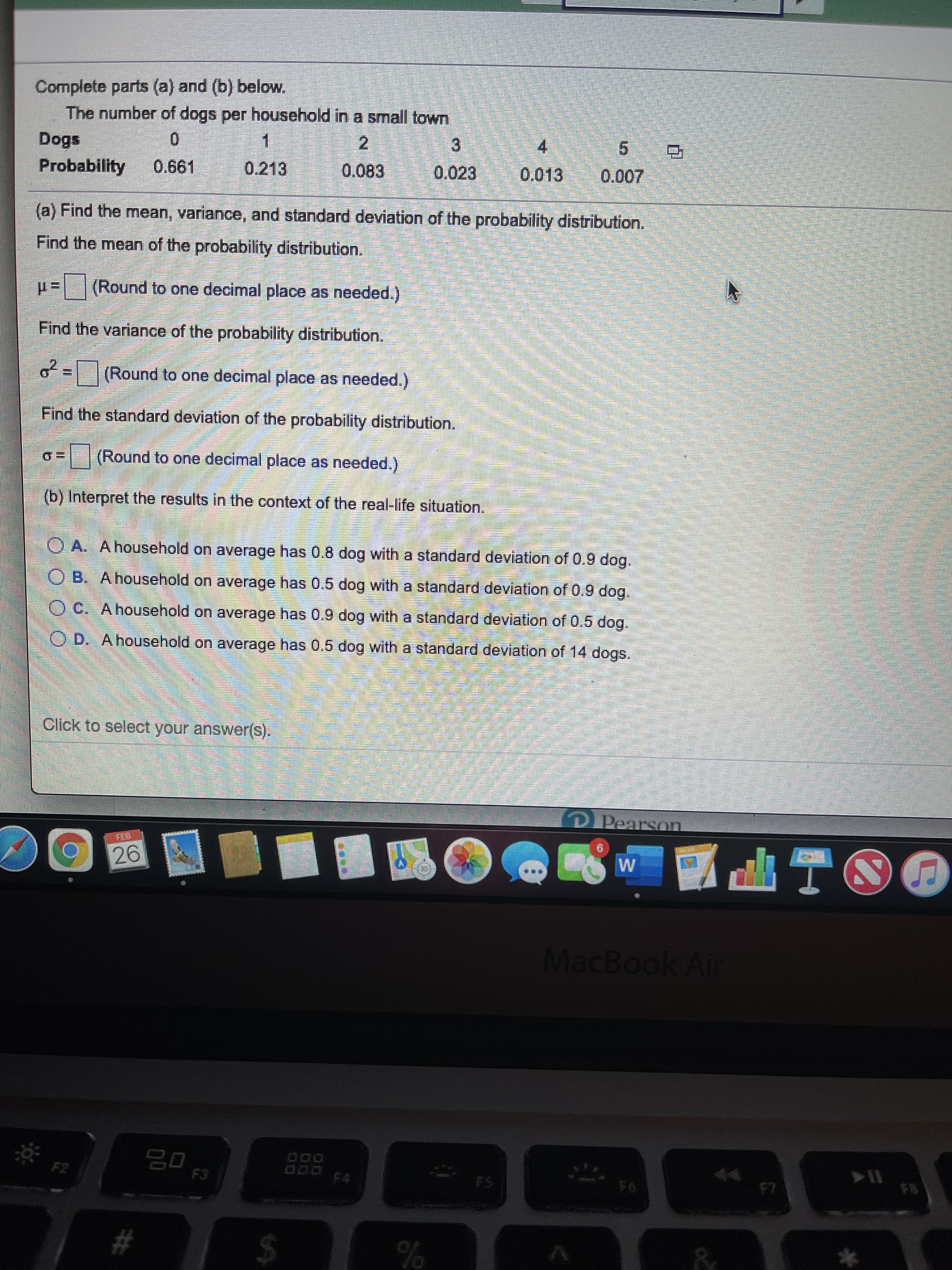 Complete parts (a) and (b) below.
The number of dogs per household in a small town
Dogs
4
5 D
Probability
0.661
0.213
0.083
0.023
0.013
0.007
(a) Find the mean, variance, and standard deviation of the probability distribution.
