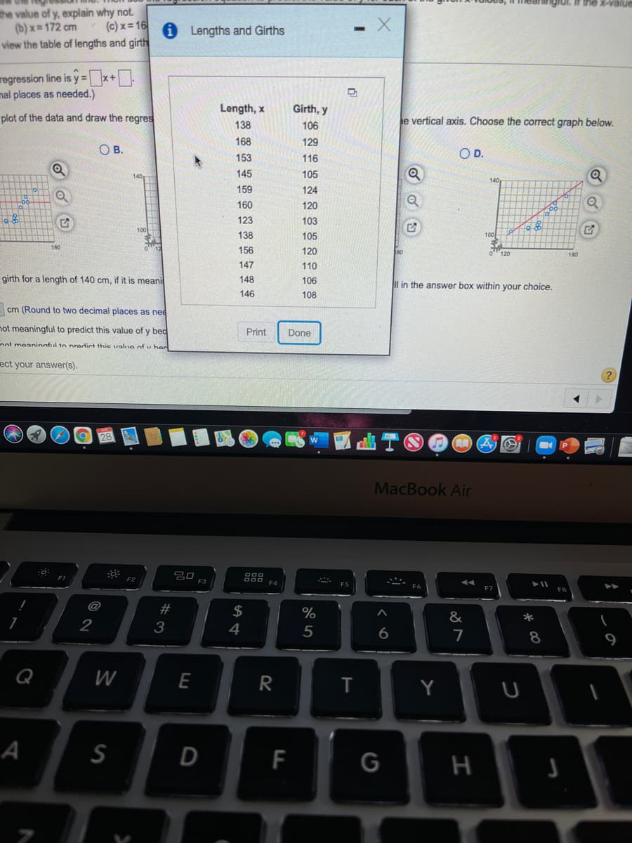 ngrui.
the x-value
the value of y, explain why not
(b) x = 172 cm
view the table of lengths and girth
(c) x = 16
Lengths and Girths
regression line is y=x+
nal places as needed.)
Length, x
Girth, y
plot of the data and draw the regres
e vertical axis. Choose the correct graph below.
138
106
168
129
O B.
OD.
153
116
140
145
105
140
159
124
160
120
123
103
100
138
105
100
156
120
180
147
110
girth for a length of 140 cm, if it is meani
148
106
Il in the answer box within your choice.
146
108
cm (Round to two decimal places as nee
not meaningful to predict this value of y bed
Print
Done
nnt meaninnful to predirt thie valiIe of v har
ect your answer(s).
MacBook Air
000
F3
F4
@
23
$
&
*
2
3
4
8
9
Q
W
T
Y
A
D
F
G
