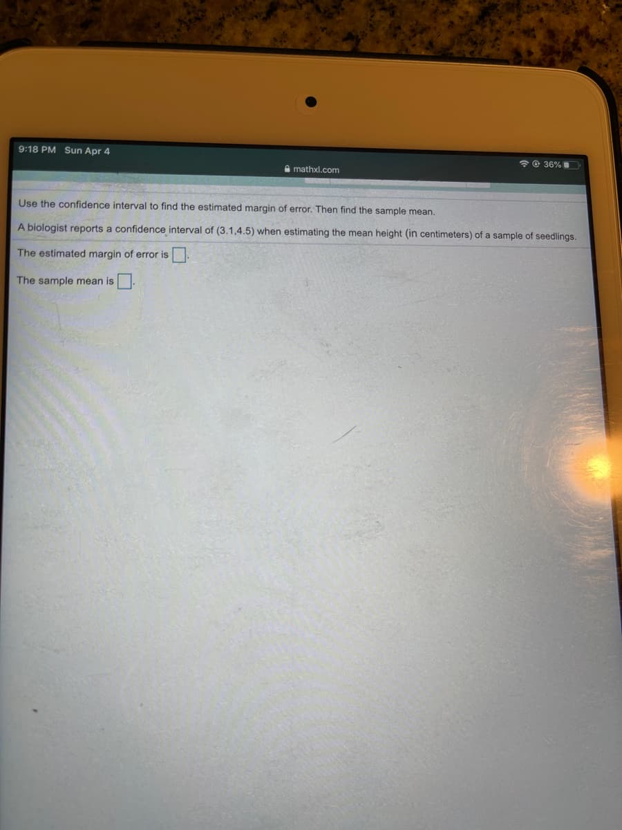 9:18 PM Sun Apr 4
*© 36%
A mathxl.com
Use the confidence interval to find the estimated margin of error. Then find the sample mean.
A biologist reports a confidence interval of (3.1,4.5) when estimating the mean height (in centimeters) of a sample of seedlings.
The estimated margin of error is.
The sample mean is
