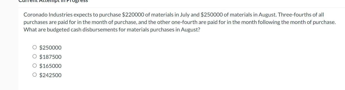 Coronado Industries expects to purchase $220000 of materials in July and $250000 of materials in August. Three-fourths of all
purchases are paid for in the month of purchase, and the other one-fourth are paid for in the month following the month of purchase.
What are budgeted cash disbursements for materials purchases in August?
$250000
$187500
O $165000
O $242500