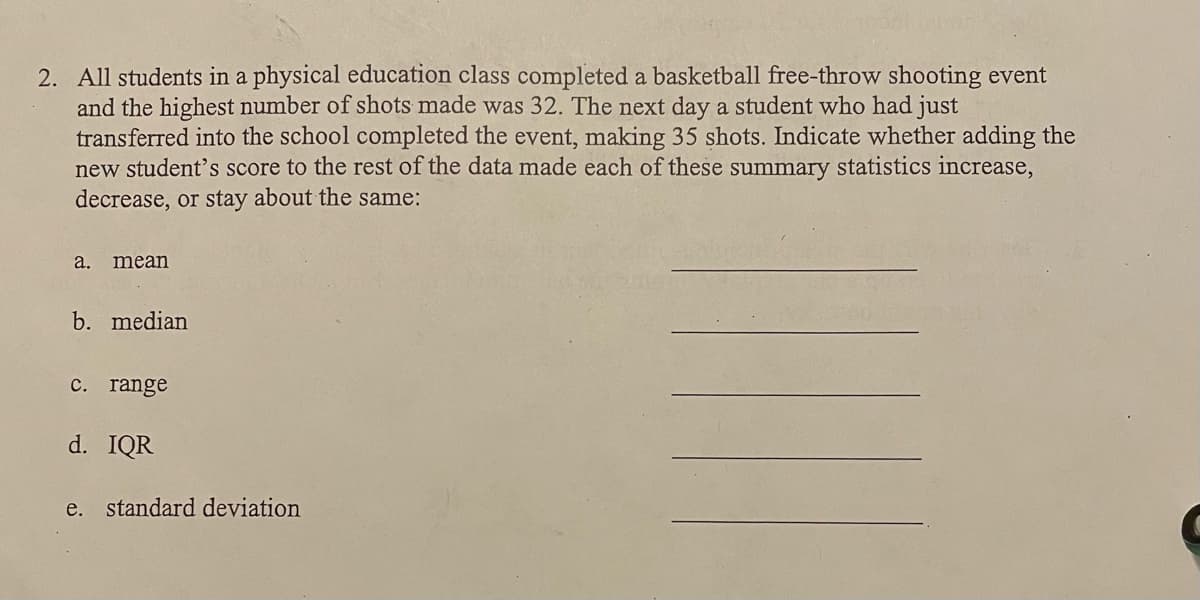 2. All students in a physical education class completed a basketball free-throw shooting event
and the highest number of shots made was 32. The next day a student who had just
transferred into the school completed the event, making 35 shots. Indicate whether adding the
new student's score to the rest of the data made each of these summary statistics increase,
decrease, or stay about the same:
а.
mean
b. median
с. range
d. IQR
e. standard deviation
