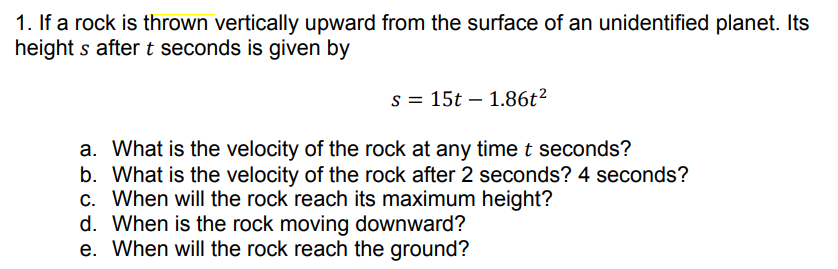 1. If a rock is thrown vertically upward from the surface of an unidentified planet. Its
height s after t seconds is given by
s = 15t – 1.86t²
a. What is the velocity of the rock at any time t seconds?
b. What is the velocity of the rock after 2 seconds? 4 seconds?
c. When will the rock reach its maximum height?
d. When is the rock moving downward?
e. When will the rock reach the ground?
