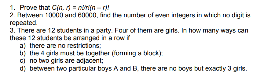 1. Prove that C(n, r) = n!/r!(n – r)!
2. Between 10000 and 60000, find the number of even integers in which no digit is
repeated.
3. There are 12 students in a party. Four of them are girls. In how many ways can
these 12 students be arranged in a row if
a) there are no restrictions;
b) the 4 girls must be together (forming a block);
c) no two girls are adjacent;
d) between two particular boys A and B, there are no boys but exactly 3 girls.

