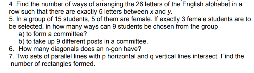 4. Find the number of ways of arranging the 26 letters of the English alphabet in a
row such that there are exactly 5 letters between x and y.
5. In a group of 15 students, 5 of them are female. If exactly 3 female students are to
be selected, in how many ways can 9 students be chosen from the group
a) to form a committee?
b) to take up 9 different posts in a committee.
6. How many diagonals does an n-gon have?
7. Two sets of parallel lines with p horizontal and q vertical lines intersect. Find the
number of rectangles formed.
