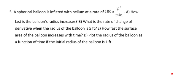 5. A spherical balloon is inflated with helium at a rate of 100%- .A) How
min
fast is the balloon's radius increases? B) What is the rate of change of
derivative when the radius of the balloon is 5 ft? c) How fast the surface
area of the balloon increases with time? D) Plot the radius of the balloon as
a function of time if the initial radius of the balloon is 1 ft.