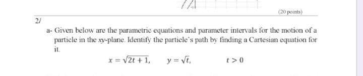 (20 points)
21
a- Given below are the parametric equations and parameter intervals for the motion of a
particle in the xy-plane. Identify the partiele's path by finding a Cartesian equation for
it.
x= V2t + 1,
y = Vt,
t>0
