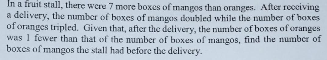 In a fruit stall, there were 7 more boxes of mangos than oranges. After receiving
a delivery, the number of boxes of mangos doubled while the number of boxes
of oranges tripled. Given that, after the delivery, the number of boxes of oranges
was 1 fewer than that of the number of boxes of mangos, find the number of
boxes of mangos the stall had before the delivery.
