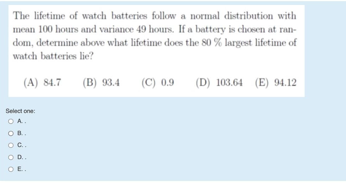 The lifetime of watch batteries follow a normal distribution with
mean 100 hours and variance 49 hours. If a battery is chosen at ran-
dom, determine above what lifetime does the 80 % largest lifetime of
watch batteries lie?
(A) 84.7
(B) 93.4
(C) 0.9
(D) 103.64
(E) 94.12
Select one:
O A..
О В..
O C.
O D..
O E..
