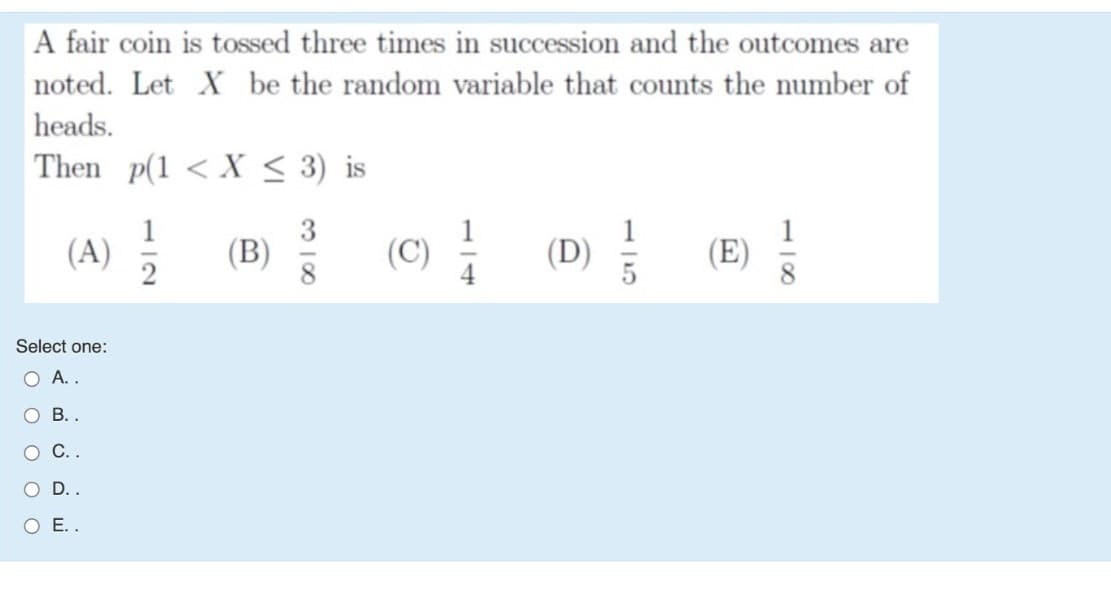 A fair coin is tossed three times in succession and the outcomes are
noted. Let X be the random variable that counts the number of
heads.
Then p(1 < X < 3) is
1
(D)
! (E)
1
(A)
2
(B)
Select one:
O A..
O B. .
О С.
O ..
ОЕ..
