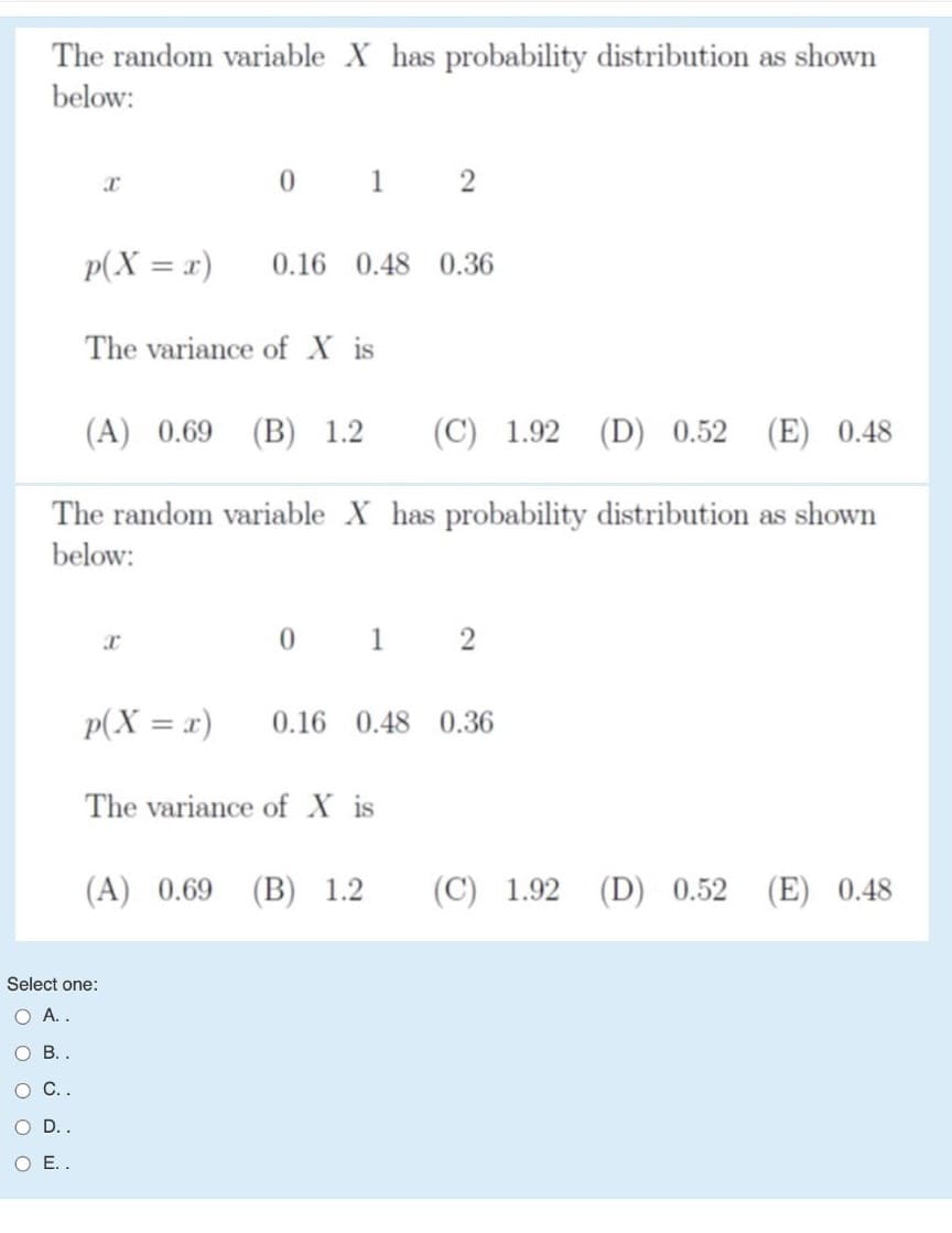 The random variable X has probability distribution as shown
below:
0 1
2
p(X = x)
0.16 0.48 0.36
The variance of X is
(A) 0.69 (B) 1.2
(С) 1.92
(D) 0.52
(E) 0.48
The random variable X has probability distribution as shown
below:
0 1 2
p(X = x)
0.16 0.48 0.36
The variance of X is
(A) 0.69 (B) 1.2
(C) 1.92
(D) 0.52
(E) 0.48
Select one:
O A.
о В.
O C.
O D.
O E.
