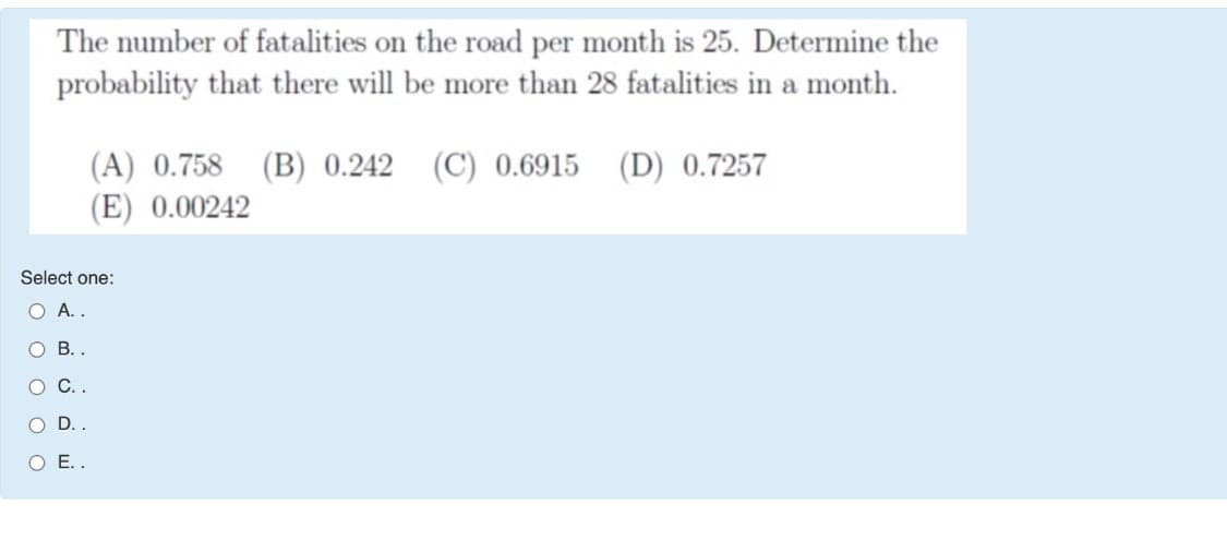 The number of fatalities on the road per month is 25. Determine the
probability that there will be more than 28 fatalities in a month.
(A) 0.758 (B) 0.242 (C) 0.6915 (D) 0.7257
(E) 0.00242
Select one:
O A..
O B. .
O..
O D. .
O E..
