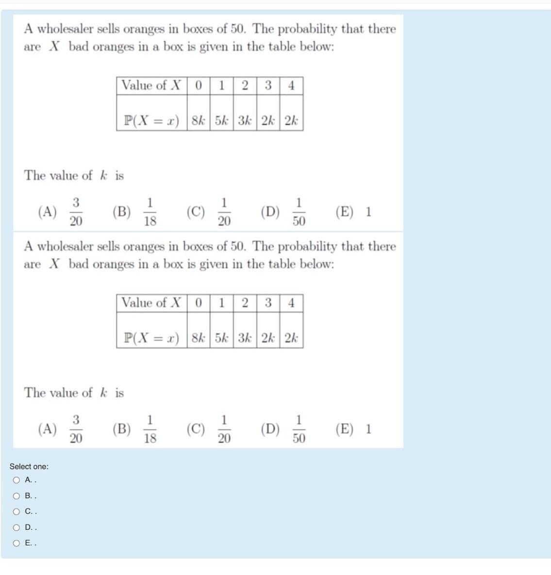 A wholesaler sells oranges in boxes of 50. The probability that there
are X bad oranges in a box is given in the table below:
Value of X 0 1 2 3 4
P(X = x) 8k 5k 3k 2k 2k
The value of k is
3
(A)
20
1
(B)
18
1
1
(D)
50
(E) 1
20
A wholesaler sels oranges in boxes of 50. The probability that there
are X bad oranges in a box is given in the table below:
|Value of X | 0 1 2 3 4
P(X = x) 8k 5k 3k 2k 2k
The value of k is
3
1
(В)
18
1
1
(A)
20
(C)
20
(D)
50
(E) 1
Select one:
O A..
О .
O D..
O E.
