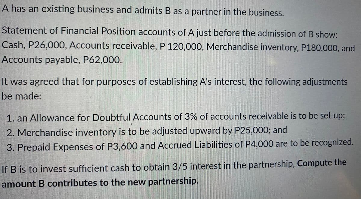 A has an existing business and admits B as a partner in the business.
Statement of Financial Position accounts of A just before the admission of B show:
Cash, P26,000, Accounts receivable, P 120,000, Merchandise inventory, P180,000, and
Accounts payable, P62,000.
It was agreed that for purposes of establishing A's interest, the following adjustments
be made:
1. an Allowance for Doubtful Accounts of 3% of accounts receivable is to be set up;
2. Merchandise inventory is to be adjusted upward by P25,000; and
3. Prepaid Expenses of P3,600 and Accrued Liabilities of P4,000 are to be recognized.
If B is to invest sufficient cash to obtain 3/5 interest in the partnership, Compute the
amount B contributes to the new partnership.