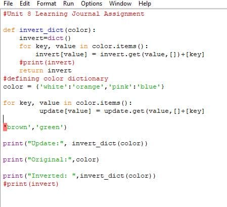 File Edit Format Run Options Window Help
#Unit 8 Learning Journal Assignment
def invert_dict (color) :
invert=dict ()
for key, value in color.items () :
invert[value] - invert.get (value, [])+[key]
#print (invert)
return invert
#defining color dictionary
color = {'white':'orange', 'pink': 'blue'}
for key, value in color.items ():
update [value] = update.get (value, []+[key]
'brown', 'green')
print ("Update:", invert_dict (color))
print ("Original:",color)
print ("Inverted: ",invert_dict (color))
#print (invert)
