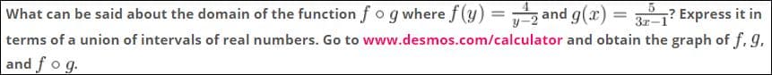 z and g(x) = 3? Express it in
What can be said about the domain of the function f o g where f (y)
terms of a union of intervals of real numbers. Go to www.desmos.com/calculator and obtain the graph of f.g.
and f o g.
%3D
