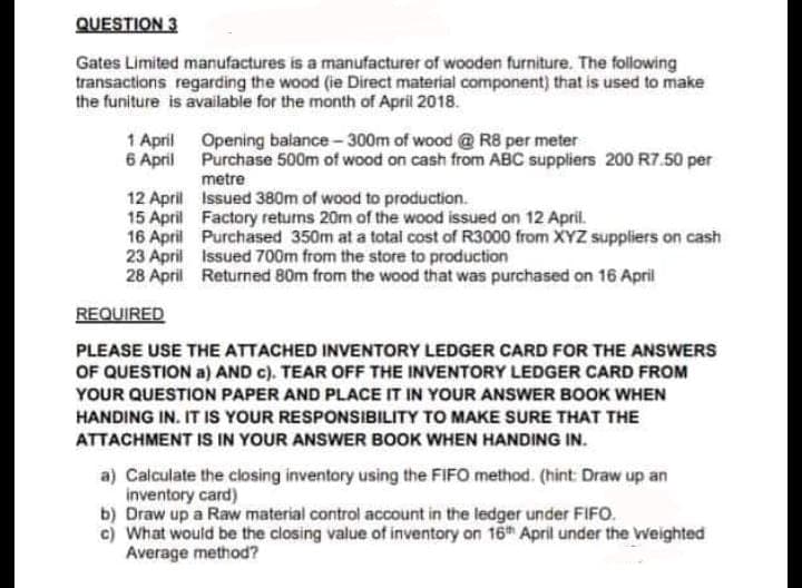 QUESTION 3
Gates Limited manufactures is a manufacturer of wooden furniture. The following
transactions regarding the wood (ie Direct material component) that is used to make
the funiture is available for the month of April 2018.
1 April
6 April
Opening balance-300m of wood @ R8 per meter
Purchase 500m of wood on cash from ABC suppliers 200 R7.50 per
metre
12 April Issued 380m of wood to production.
15 April Factory returns 20m of the wood issued on 12 April.
16 April Purchased 350m at a total cost of R3000 from XYZ suppliers on cash
23 April Issued 700m from the store to production
28 April Returned 80m from the wood that was purchased on 16 April
REQUIRED
PLEASE USE THE ATTACHED INVENTORY LEDGER CARD FOR THE ANSWERS
OF QUESTION a) AND c). TEAR OFF THE INVENTORY LEDGER CARD FROM
YOUR QUESTION PAPER AND PLACE IT IN YOUR ANSWER BOOK WHEN
HANDING IN. IT IS YOUR RESPONSIBILITY TO MAKE SURE THAT THE
ATTACHMENT IS IN YOUR ANSWER BOOK WHEN HANDING IN.
a) Calculate the closing inventory using the FIFO method. (hint: Draw up an
inventory card)
b) Draw up a Raw material control account in the ledger under FIFO.
c) What would be the closing value of inventory on 16h April under the Weighted
Average method?
