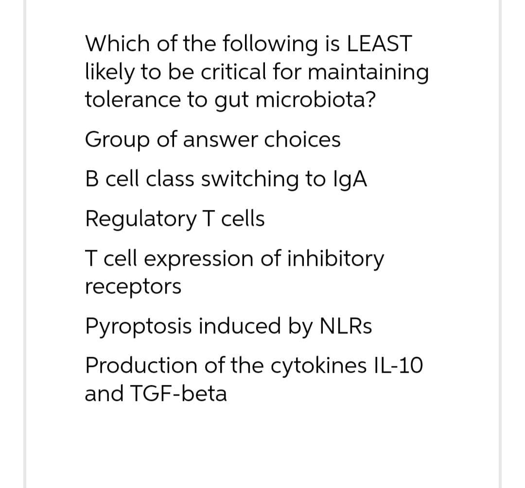 Which of the following is LEAST
likely to be critical for maintaining
tolerance to gut microbiota?
Group of answer choices
B cell class switching to IgA
Regulatory T cells
I cell expression of inhibitory
receptors
Pyroptosis induced by NLRS
Production of the cytokines IL-10
and TGF-beta
