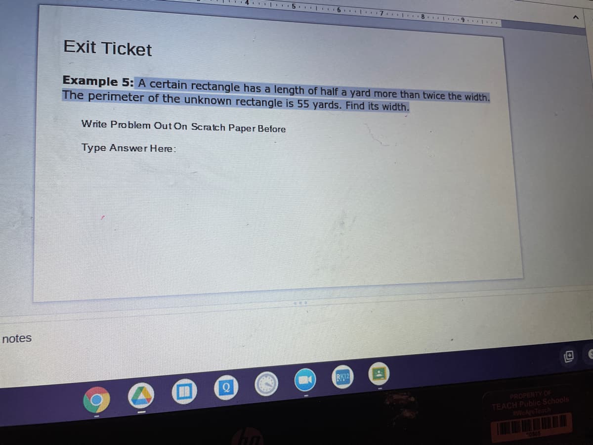 I.. 5. | 6. | 7
. 8. 9.
Exit Ticket
Example 5: A certain rectangle has a length of half a yard more than twice the width.
The perimeter of the unknown rectangle is 55 yards. Find its width.
Write Problem Out On Scratch Paper Before
Type Answer Here:
notes
PROPERTY OF
TEACH Public Schools
#WeAreTeach
50505
