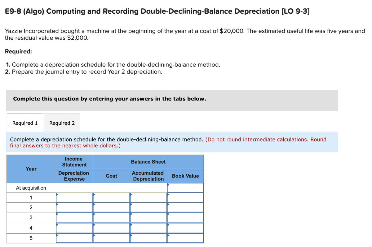 E9-8 (Algo) Computing and Recording Double-Declining-Balance Depreciation [LO 9-3]
Yazzie Incorporated bought a machine at the beginning of the year at a cost of $20,000. The estimated useful life was five years and
the residual value was $2,000.
Required:
1. Complete a depreciation schedule for the double-declining-balance method.
2. Prepare the journal entry to record Year 2 depreciation.
Complete this question by entering your answers in the tabs below.
Required 1 Required 2
Complete a depreciation schedule for the double-declining-balance method. (Do not round intermediate calculations. Round
final answers to the nearest whole dollars.)
Year
At acquisition
1
2
3
4
5
Income
Statement
Depreciation
Expense
Cost
Balance Sheet
Accumulated
Depreciation
Book Value