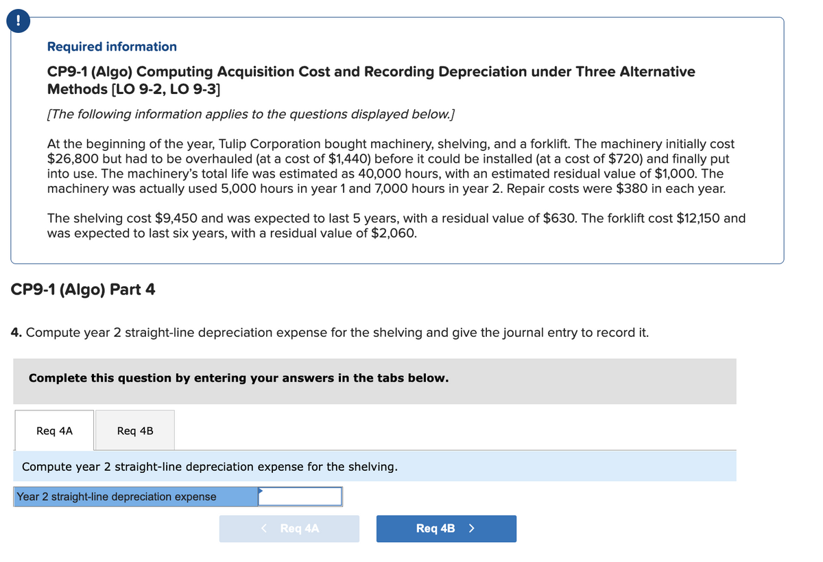 Required information
CP9-1 (Algo) Computing Acquisition Cost and Recording Depreciation under Three Alternative
Methods [LO 9-2, LO 9-3]
[The following information applies to the questions displayed below.]
At the beginning of the year, Tulip Corporation bought machinery, shelving, and a forklift. The machinery initially cost
$26,800 but had to be overhauled (at a cost of $1,440) before it could be installed (at a cost of $720) and finally put
into use. The machinery's total life was estimated as 40,000 hours, with an estimated residual value of $1,000. The
machinery was actually used 5,000 hours in year 1 and 7,000 hours in year 2. Repair costs were $380 in each year.
The shelving cost $9,450 and was expected to last 5 years, with a residual value of $630. The forklift cost $12,150 and
was expected to last six years, with a residual value of $2,060.
CP9-1 (Algo) Part 4
4. Compute year 2 straight-line depreciation expense for the shelving and give the journal entry to record it.
Complete this question by entering your answers in the tabs below.
Req 4A
Req 4B
Compute year 2 straight-line depreciation expense for the shelving.
Year 2 straight-line depreciation expense
< Req 4A
Req 4B >