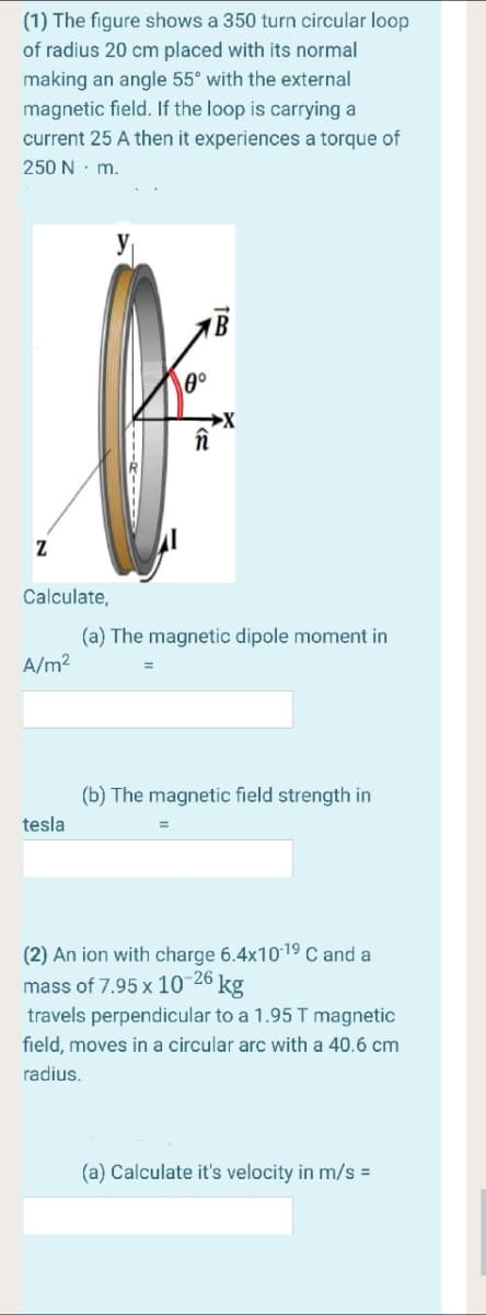 (1) The figure shows a 350 turn circular loop
of radius 20 cm placed with its normal
making an angle 55° with the external
magnetic field. If the loop is carrying a
current 25 A then it experiences a torque of
250 N· m.
în
Calculate,
(a) The magnetic dipole moment in
A/m?
(b) The magnetic field strength in
tesla
(2) An ion with charge 6.4x1019 C and a
mass of 7.95 x 10-26
travels perpendicular to a 1.95 T magnetic
kg
field, moves in a circular arc with a 40.6 cm
radius.
(a) Calculate it's velocity in m/s =
