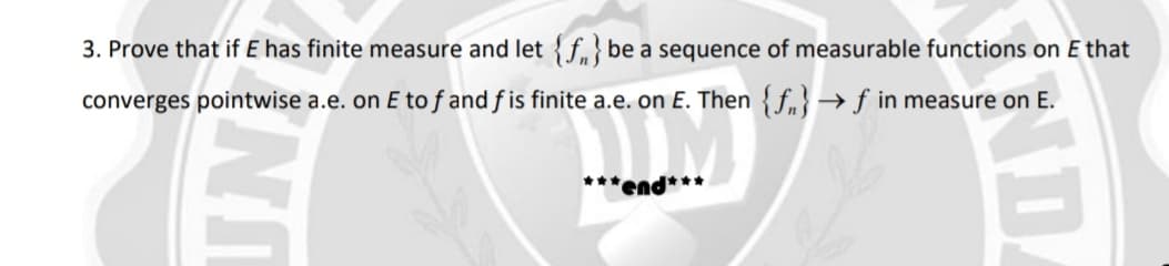 3. Prove that if E has finite measure and let {f,}be a sequence of measurable functions on E that
converges pointwise a.e. on E to f and f is finite a.e. on E. Then{fn}→f in measure on E.
***end***
ND.
