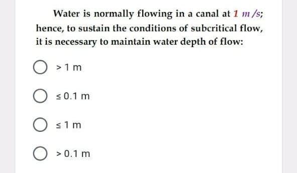 Water is normally flowing in a canal at 1 m/s;
hence, to sustain the conditions of subcritical flow,
it is necessary to maintain water depth of flow:
O >1 m
O s0.1 m
s1m
O > 0.1 m
