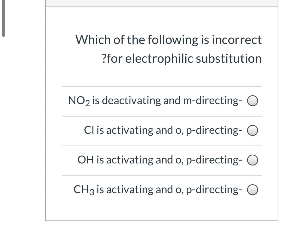 Which of the following is incorrect
?for electrophilic substitution
NO2 is deactivating and m-directing- O
Cl is activating and o, p-directing-
OH is activating and o, p-directing- O
CH3 is activating and o, p-directing- O
