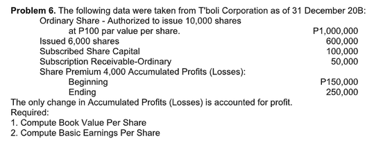 Problem 6. The following data were taken from T'boli Corporation as of 31 December 20B:
Ordinary Share - Authorized to issue 10,000 shares
at P100 par value per share.
P1,000,000
600,000
100,000
50,000
Issued 6,000 shares
Subscribed Share Capital
Subscription Receivable-Ordinary
Share Premium 4,000 Accumulated Profits (Losses):
Beginning
Ending
P150,000
250,000
The only change in Accumulated Profits (Losses) is accounted for profit.
Required:
1. Compute Book Value Per Share
2. Compute Basic Earnings Per Share
