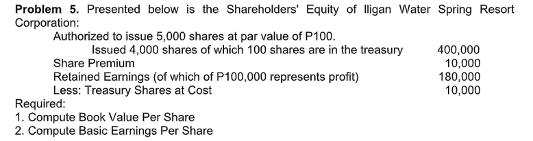Problem 5. Presented below is the Shareholders' Equity of Iligan Water Spring Resort
Corporation:
Authorized to issue 5,000 shares at par value of P100.
Issued 4,000 shares of which 100 shares are in the treasury
400,000
10,000
180,000
10,000
Share Premium
Retained Earnings (of which of P100,000 represents profit)
Less: Treasury Shares at Cost
Required:
1. Compute Book Value Per Share
2. Compute Basic Earnings Per Share
