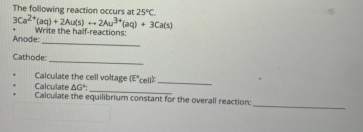 The following reaction occurs at 25°C.
3Ca2*(aq) + 2Au(s)
Write the half-reactions:
2AU3*(aq) + 3Ca(s)
Anode:
Cathode:
Calculate the cell voltage (E°cell):
Calculate AG°;
Calculate the equilibrium constant for the overall reaction:
