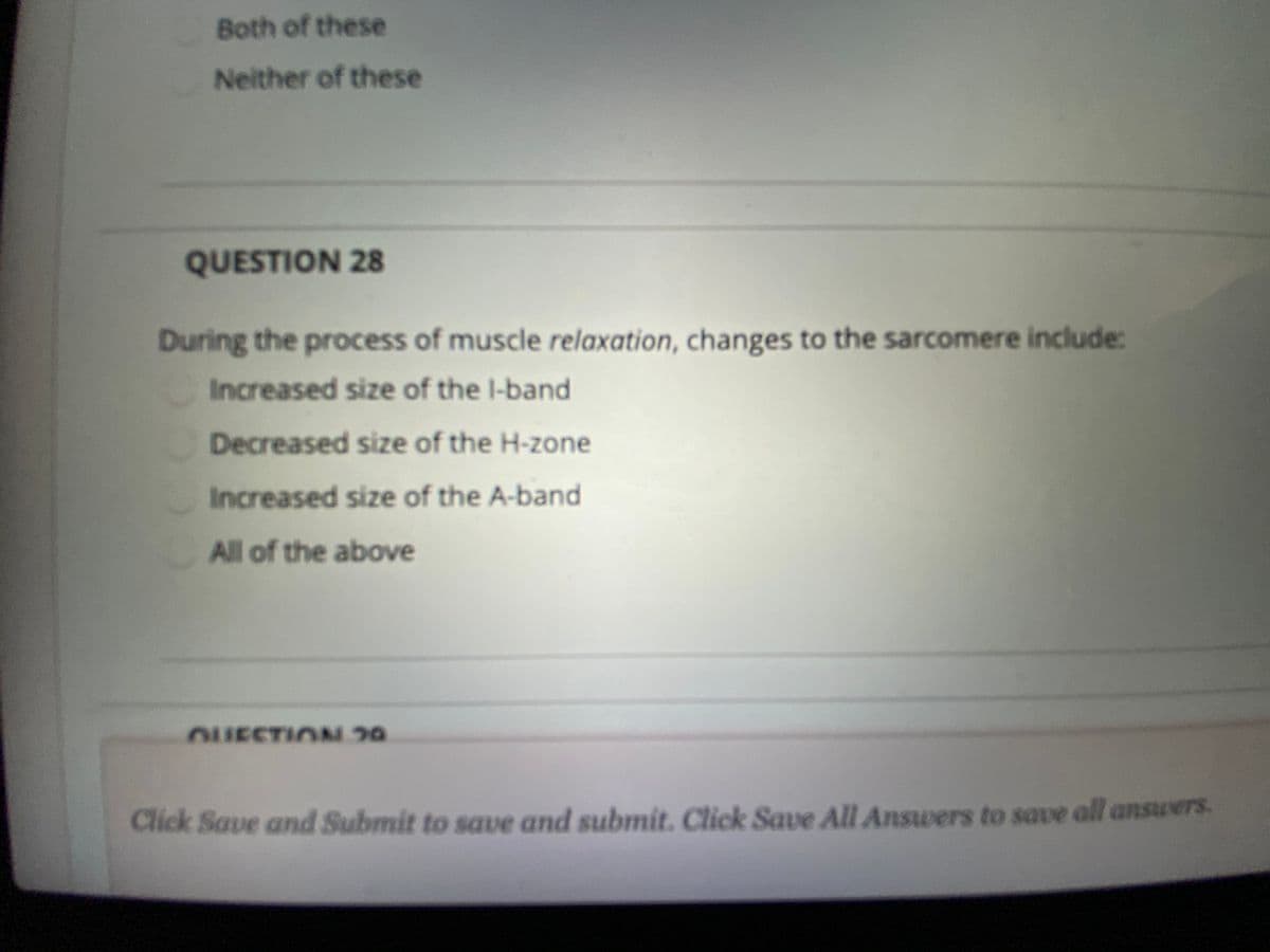 Both of these
Neither of these
QUESTION 28
During the process of muscle relaxation, changes to the sarcomere include:
Increased size of the l-band
Decreased size of the H-zone
Increased size of the A-band
All of the above
OUESTION 30
Click Save and Submit to save and submit. Click Save All Answers to save all answers.
