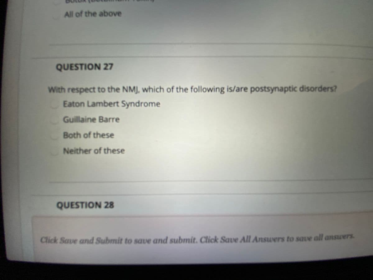 All of the above
QUESTION 27
With respect to the NMJ, which of the following is/are postsynaptic disorders?
Eaton Lambert Syndrome
Guillaine Barre
Both of these
Neither of these
QUESTION 28
Click Save and Submit to save and submit. Click Save All Answers to save all answers.
