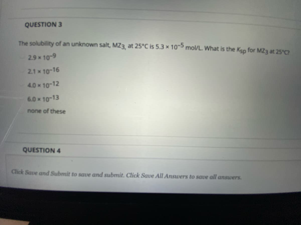 QUESTION 3
The solubility of an unknown salt, MZ3, at 25°C is 5.3 x 10 mol/L. What is the Ksp for MZ3 at 25°C
2.9x 10-9
2.1 x 10-16
4.0x 10-12
6.0 x 10-13
none of these
QUESTION 4
Click Save and Submit to save and submit. Click Save All Answers to save all answers.
