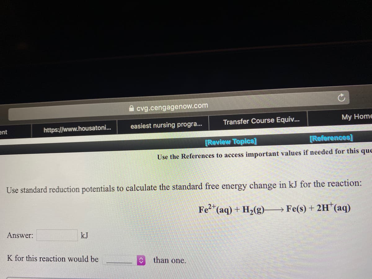 A cvg.cengagenow.com
easiest nursing progra...
Transfer Course Equiv...
My Home
ent
https://www.housatoni.
[Review Topics]
[References]
Use the References to access important values if needed for this que
Use standard reduction potentials to calculate the standard free energy change in kJ for the reaction:
2+
"(aq) + H2(g)→ Fe(s) + 2H*(aq)
Answer:
kJ
K for this reaction would be
than one.

