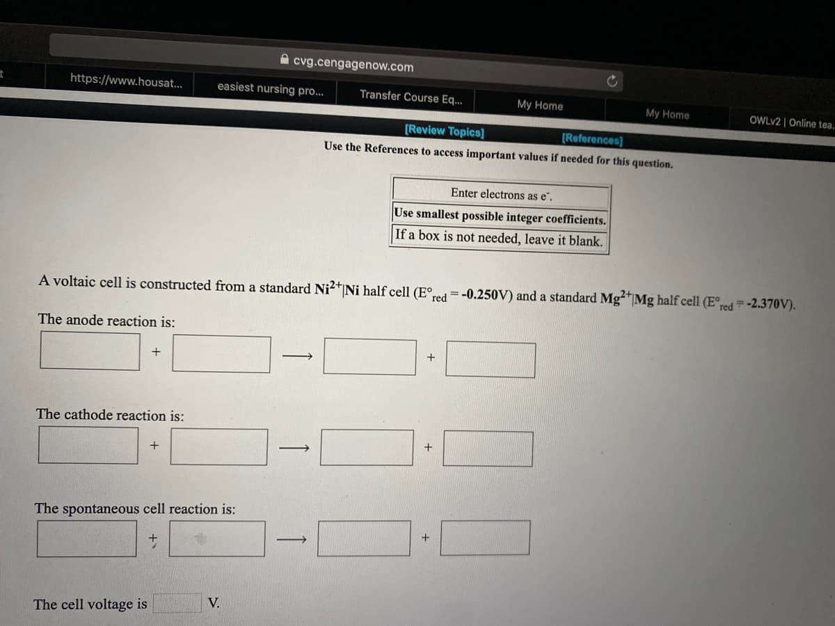A cvg.cengagenow.com
https://www.housat...
easiest nursing pro...
Transfer Course Eq...
My Home
My Home
OWLV2 | Online tea.
[Review Topics]
[References]
Use the References to access important values if needed for this question.
Enter electrons as e".
Use smallest possible integer coefficients.
If a box is not needed, leave it blank.
A voltaic cell is constructed from a standard Ni2*Ni half cell (E°,
°red =-0.250V) and a standard Mg²*|Mg half cell (E°,
=-2.370V).
red
The anode reaction is:
+
The cathode reaction is:
+
+
The spontaneous cell reaction is:
V.
The cell voltage is
