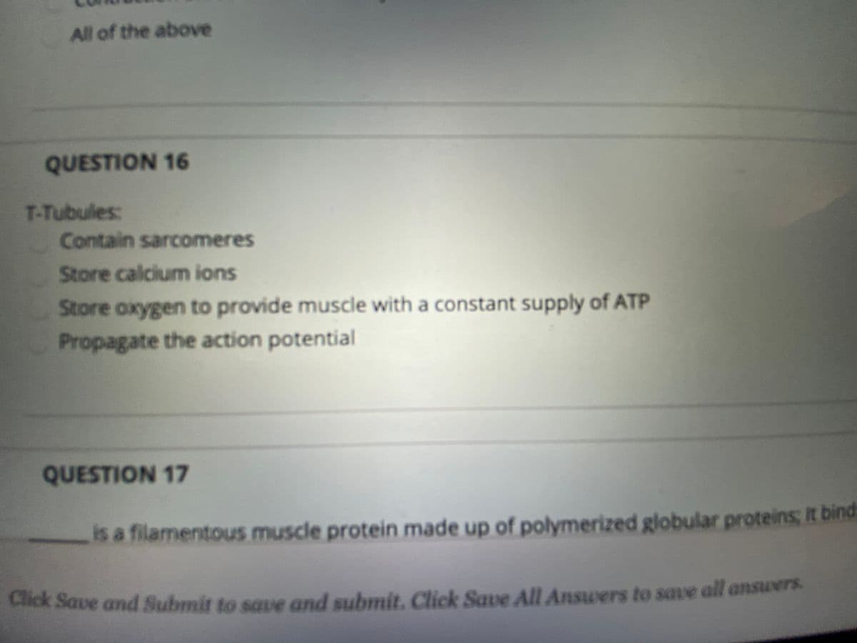 All of the above
QUESTION 16
T-Tubules:
Contain sarcomeres
Store calcium ions
Store oxygen to provide muscle with a constant supply of ATP
Propagate the action potential
QUESTION 17
is a filamentous muscle protein made up of polymerized globular proteins; It bind
Llick Save and Submit to saue and submit. Click Save All Answers to save all answers.
