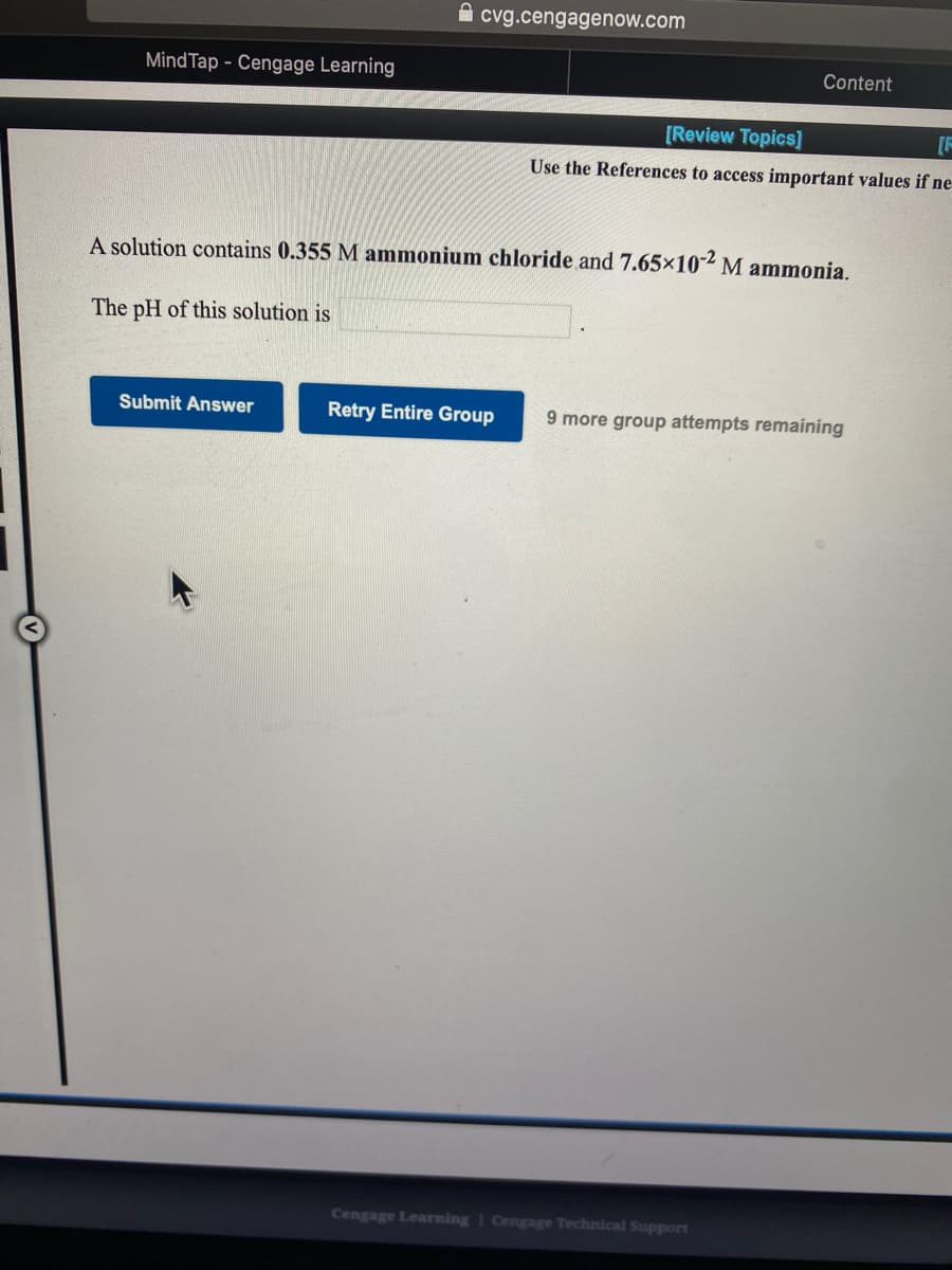 cvg.cengagenow.com
MindTap - Cengage Learning
Content
[Review Topics]
[F
Use the References to access important values if ne
A solution contains 0.355 M ammonium chloride and 7.65×102 M ammonia.
The pH of this solution is
Submit Answer
Retry Entire Group
9 more group attempts remaining
Cengage Learning | Cengage Technical Support
