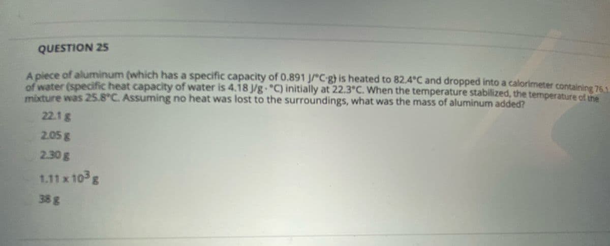 QUESTION 25
A piece of aluminum (which has a specific capacity of 0.891 J/C-g) is heated to 82.4°C and dropped into a calorimeter containing 761
of water (specific heat capacity of water is 4.18 J/g. C) initially at 22.3°C. When the temperature stabilized, the temperature of the
mixture was 25.8°C. Assuming no heat was lost to the surroundings, what was the mass of aluminum added?
22.1g
2.05g
2.30g
1.11 x 10 g
38g
