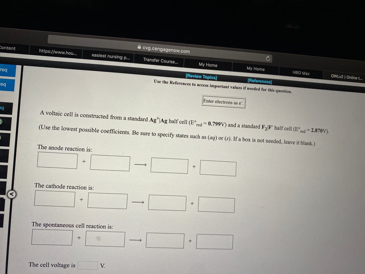 A cvg.cengagenow.com
Content
https://www.hou...
easiest nursing p...
Transfer Course...
My Home
My Home
HBO Max
OWLV2 | Online t.
[Review Topics]
(References)
req
Use the References to access important values if needed for this question.
req
Enter electrons as e"
A voltaic cell is constructed from a standard Ag"JAg half cell (E°,
red
= 0.799V) and a standard F2 F half cell (E°red= 2.870V).
(Use the lowest possible coefficients. Be sure to specify states such as (aq) or (s). If a box is not needed, leave it blank.)
The anode reaction is:
The cathode reaction is:
>
The spontaneous cell reaction is:
V.
The cell voltage is
