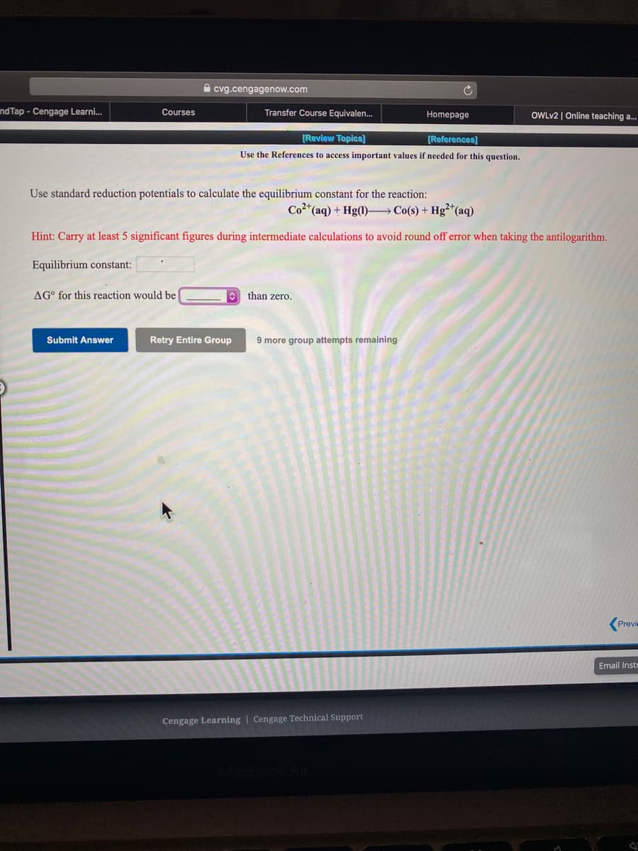 A cvg.cengagenow.com
ndTap - Cengage Learni.
Courses
Transfer Course Equivalen.
Homepage
OWLV2 | Online teaching a..
[Review Topics)
[References]
Use the References to access important values if needed for this question.
Use standard reduction potentials to calculate the equilibrium constant for the reaction:
Co2*(aq) + Hg(1)– Co(s) + Hg²*(aq)
Hint: Carry at least 5 significant figures during intermediate calculations to avoid round off error when taking the antilogarithm.
Equilibrium constant:
AG° for this reaction would be
than zero.
Submit Answer
Retry Entire Group
9 more group attempts remaining
Previ
Email Instr
Cengage Learning | Cengage Technical Support
