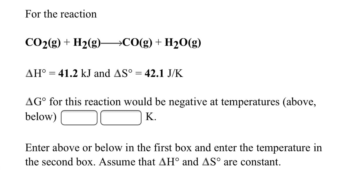 For the reaction
CO2(g) + H2(g)–→CO(g)+H2O(g)
AH° = 41.2 kJ and AS° = 42.1 J/K
AG° for this reaction would be negative at temperatures (above,
below)
K.
Enter above or below in the first box and enter the temperature in
the second box. Assume that AH° and AS° are constant.
