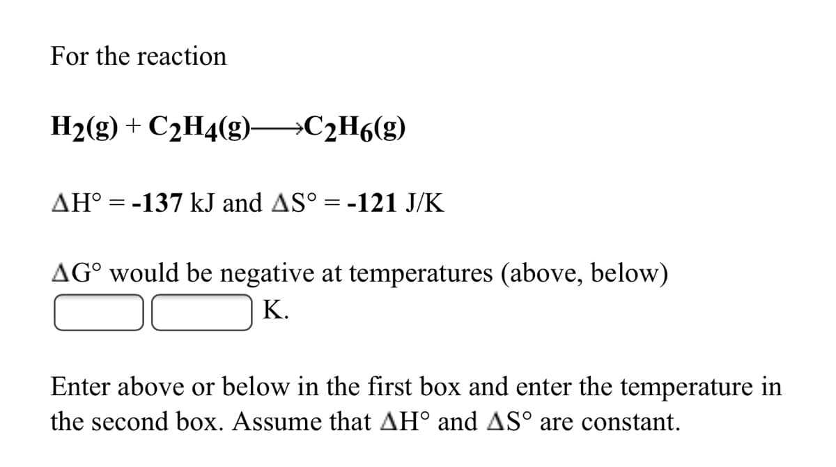 For the reaction
H2(g) + C2H4(g) C2H6(g)
AH° = -137 kJ and AS° = -121 J/K
AG° would be negative at temperatures (above, below)
K.
Enter above or below in the first box and enter the temperature in
the second box. Assume that AH° and AS° are constant.
